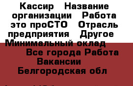 Кассир › Название организации ­ Работа-это проСТО › Отрасль предприятия ­ Другое › Минимальный оклад ­ 23 000 - Все города Работа » Вакансии   . Белгородская обл.